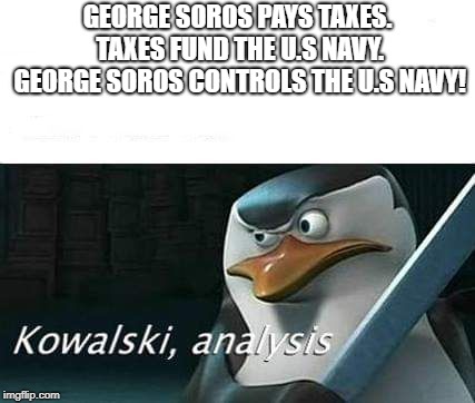 kowalski, analysis | GEORGE SOROS PAYS TAXES. TAXES FUND THE U.S NAVY. GEORGE SOROS CONTROLS THE U.S NAVY! | image tagged in kowalski analysis | made w/ Imgflip meme maker
