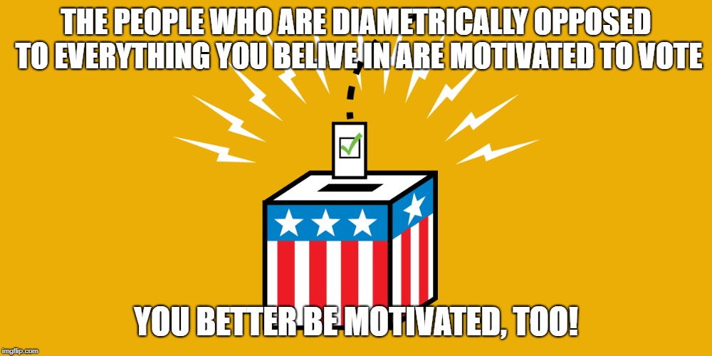 Get Motivated:  Vote | THE PEOPLE WHO ARE DIAMETRICALLY OPPOSED TO EVERYTHING YOU BELIVE IN ARE MOTIVATED TO VOTE; YOU BETTER BE MOTIVATED, TOO! | image tagged in vote,red wave | made w/ Imgflip meme maker