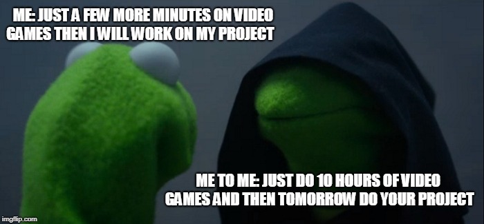 Evil Kermit | ME: JUST A FEW MORE MINUTES ON VIDEO GAMES THEN I WILL WORK ON MY PROJECT; ME TO ME: JUST DO 10 HOURS OF VIDEO GAMES AND THEN TOMORROW DO YOUR PROJECT | image tagged in memes,evil kermit | made w/ Imgflip meme maker