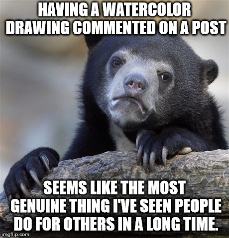 Confession Bear Meme | HAVING A WATERCOLOR DRAWING COMMENTED ON A POST; SEEMS LIKE THE MOST GENUINE THING I'VE SEEN PEOPLE DO FOR OTHERS IN A LONG TIME. | image tagged in memes,confession bear,AdviceAnimals | made w/ Imgflip meme maker