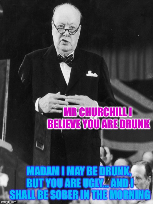 Apparently Churchill actually said this at a party. | MR CHURCHILL I BELIEVE YOU ARE DRUNK; MADAM I MAY BE DRUNK, BUT YOU ARE UGLY... AND I SHALL BE SOBER IN THE MORNING | image tagged in winston churchill,funny quotes | made w/ Imgflip meme maker