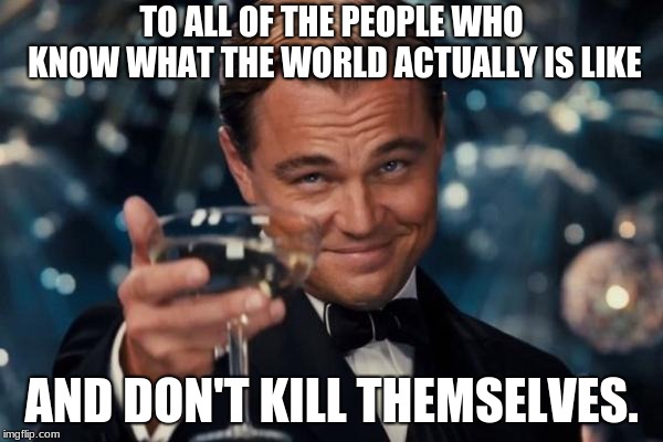 Leonardo Dicaprio Cheers | TO ALL OF THE PEOPLE WHO KNOW WHAT THE WORLD ACTUALLY IS LIKE; AND DON'T KILL THEMSELVES. | image tagged in memes,leonardo dicaprio cheers | made w/ Imgflip meme maker