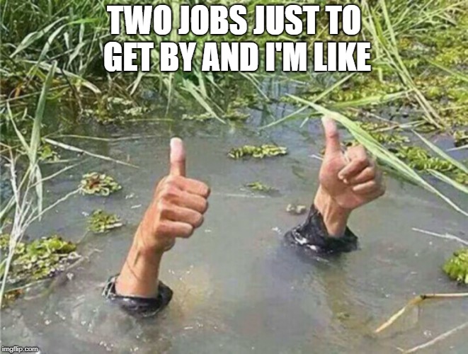 Drowning Thumbs Up | TWO JOBS JUST TO GET BY AND I'M LIKE | image tagged in drowning thumbs up | made w/ Imgflip meme maker