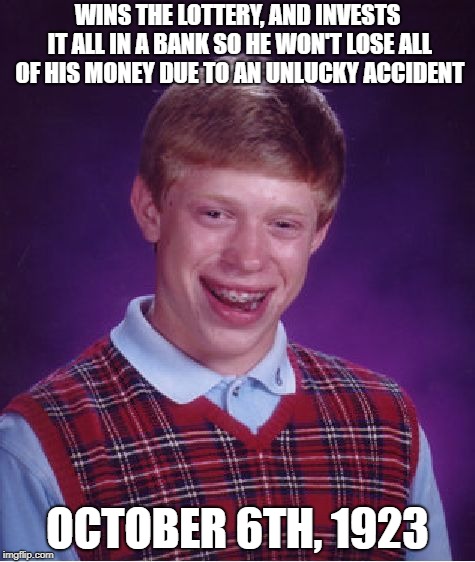 Bad Luck Brian | WINS THE LOTTERY, AND INVESTS IT ALL IN A BANK SO HE WON'T LOSE ALL OF HIS MONEY DUE TO AN UNLUCKY ACCIDENT; OCTOBER 6TH, 1923 | image tagged in memes,bad luck brian | made w/ Imgflip meme maker