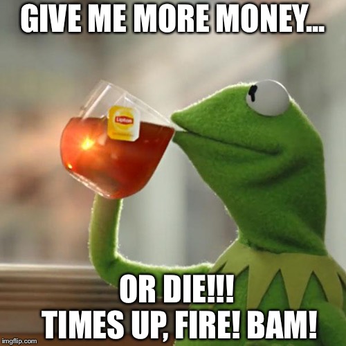 But That's None Of My Business Meme | GIVE ME MORE MONEY... OR DIE!!! TIMES UP, FIRE! BAM! | image tagged in memes,but thats none of my business,kermit the frog | made w/ Imgflip meme maker