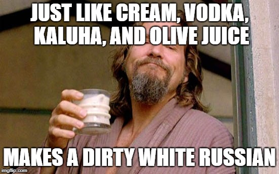 White Russian The Dude | JUST LIKE CREAM, VODKA, KALUHA, AND OLIVE JUICE MAKES A DIRTY WHITE RUSSIAN | image tagged in white russian the dude | made w/ Imgflip meme maker