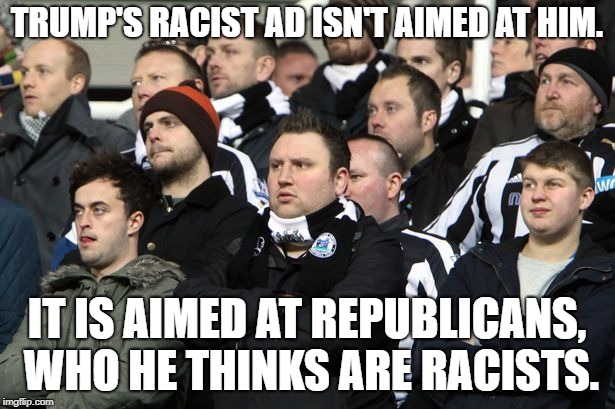 Sad group of people | TRUMP'S RACIST AD ISN'T AIMED AT HIM. IT IS AIMED AT REPUBLICANS, WHO HE THINKS ARE RACISTS. | image tagged in sad group of people | made w/ Imgflip meme maker