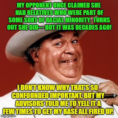 My opponent lies | MY OPPONENT ONCE CLAIMED SHE HAD RELATIVES WHO WERE PART OF SOME SORT OF RACIAL MINORITY.  TURNS OUT SHE DID--- BUT IT WAS DECADES AGO! I DON’T KNOW WHY THAT’S SO CONFOUNDED IMPORTANT, BUT MY ADVISORS TOLD ME TO YELL IT A FEW TIMES TO GET MY BASE ALL FIRED UP. | image tagged in political meme,hypocrisy,politicians,american politics,southern pride | made w/ Imgflip meme maker