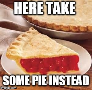 We need pie | HERE TAKE SOME PIE INSTEAD | image tagged in we need pie | made w/ Imgflip meme maker