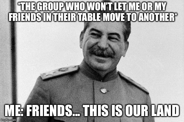 Today I celebrated my INDEPENDENCE DAY!!!! (Just kicked some group off their own table) | *THE GROUP WHO WON’T LET ME OR MY FRIENDS IN THEIR TABLE MOVE TO ANOTHER*; ME: FRIENDS... THIS IS OUR LAND | image tagged in laughs in soviet,memes,stalin,communism | made w/ Imgflip meme maker