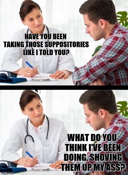 doctor and patient | HAVE YOU BEEN TAKING THOSE SUPPOSITORIES LIKE I TOLD YOU? WHAT DO YOU THINK I'VE BEEN DOING, SHOVING THEM UP MY ASS? | image tagged in doctor and patient | made w/ Imgflip meme maker