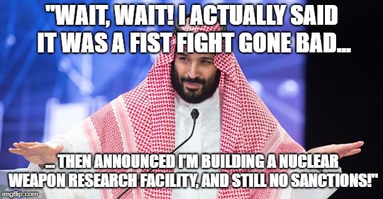 The Flesh Prince | "WAIT, WAIT! I ACTUALLY SAID IT WAS A FIST FIGHT GONE BAD... ... THEN ANNOUNCED I'M BUILDING A NUCLEAR WEAPON RESEARCH FACILITY, AND STILL NO SANCTIONS!" | image tagged in nuclear bomb,saudi arabia,murder,mohammad bin salman,jamal khashoggi | made w/ Imgflip meme maker