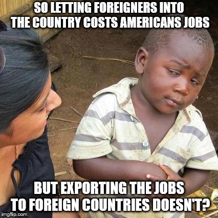 Third World Skeptical Kid Meme | SO LETTING FOREIGNERS INTO THE COUNTRY COSTS AMERICANS JOBS BUT EXPORTING THE JOBS TO FOREIGN COUNTRIES DOESN'T? | image tagged in memes,third world skeptical kid | made w/ Imgflip meme maker