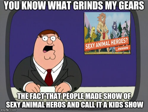 Peter Griffin News Meme | YOU KNOW WHAT GRINDS MY GEARS; THE FACT THAT PEOPLE MADE SHOW OF SEXY ANIMAL HEROS AND CALL IT A KIDS SHOW | image tagged in memes,peter griffin news | made w/ Imgflip meme maker