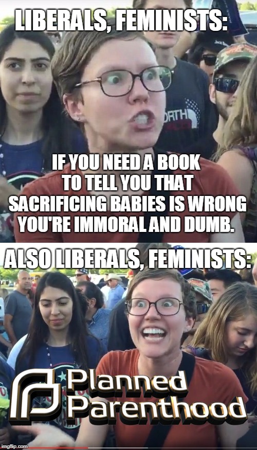 "What do they sacrifice babies to?!" personal convenience and expediency... | LIBERALS, FEMINISTS:; IF YOU NEED A BOOK TO TELL YOU THAT SACRIFICING BABIES IS WRONG YOU'RE IMMORAL AND DUMB. ALSO LIBERALS, FEMINISTS: | image tagged in triggered liberal,triggered feminist,planned parenthood,abortion,bible,memes | made w/ Imgflip meme maker
