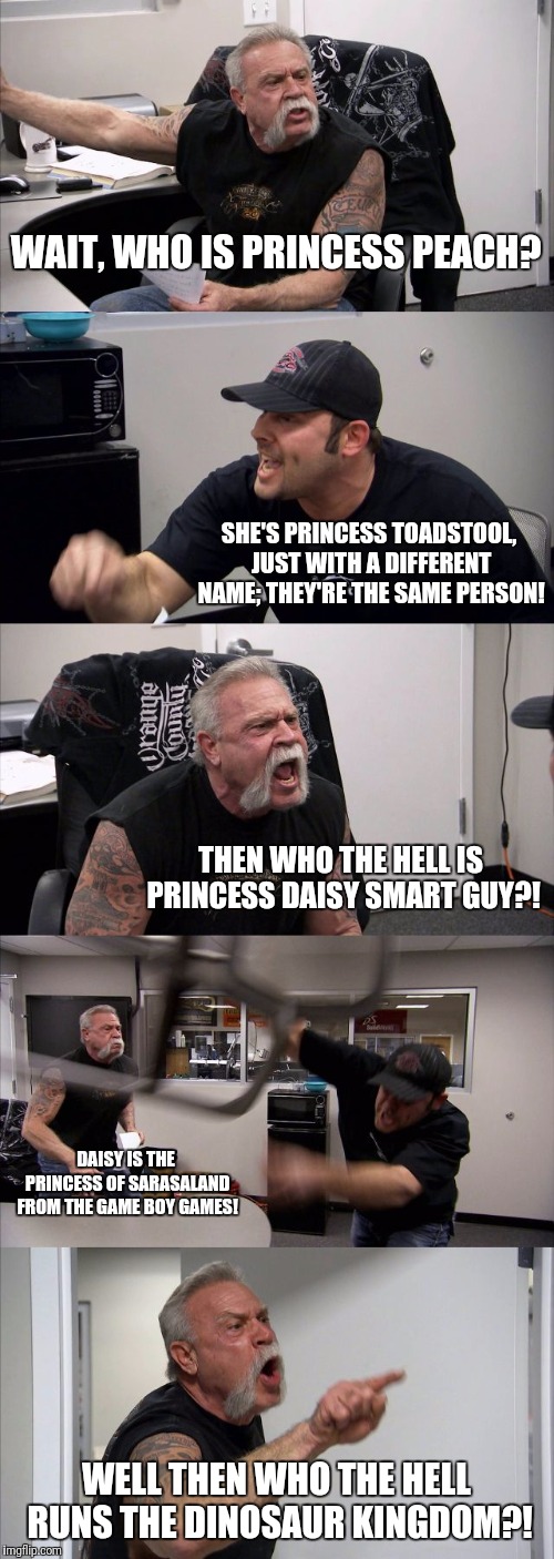 So many princesseseses so little time | WAIT, WHO IS PRINCESS PEACH? SHE'S PRINCESS TOADSTOOL, JUST WITH A DIFFERENT NAME; THEY'RE THE SAME PERSON! THEN WHO THE HELL IS PRINCESS DAISY SMART GUY?! DAISY IS THE PRINCESS OF SARASALAND FROM THE GAME BOY GAMES! WELL THEN WHO THE HELL RUNS THE DINOSAUR KINGDOM?! | image tagged in memes,american chopper argument,super mario,princess,nes,flarp | made w/ Imgflip meme maker
