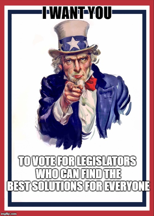 Uncle sam | I WANT YOU; TO VOTE FOR LEGISLATORS WHO CAN FIND THE BEST SOLUTIONS FOR EVERYONE | image tagged in uncle sam | made w/ Imgflip meme maker