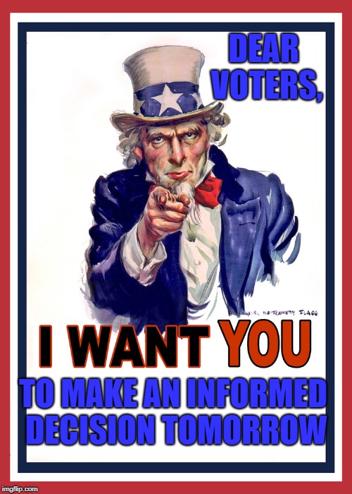 Uncle Sam Wants You | DEAR VOTERS, TO MAKE AN INFORMED DECISION TOMORROW | image tagged in uncle sam wants you | made w/ Imgflip meme maker
