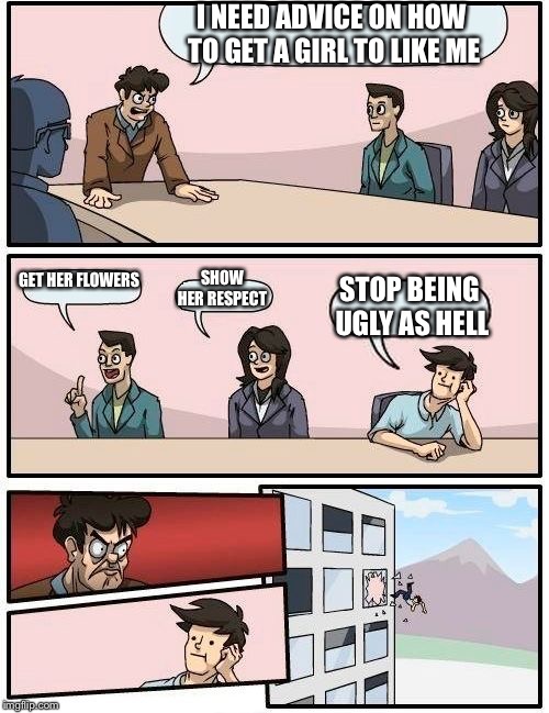 Boardroom Meeting Suggestion Meme | I NEED ADVICE ON HOW TO GET A GIRL TO LIKE ME; GET HER FLOWERS; SHOW HER RESPECT; STOP BEING UGLY AS HELL | image tagged in memes,boardroom meeting suggestion | made w/ Imgflip meme maker