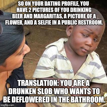 ...And You're Looking For A Perfect Gentleman | SO ON YOUR DATING PROFILE, YOU HAVE 2 PICTURES OF YOU DRINKING BEER AND MARGARITAS, A PICTURE OF A FLOWER, AND A SELFIE IN A PUBLIC RESTROOM. TRANSLATION: YOU ARE A DRUNKEN SLOB WHO WANTS TO BE DEFLOWERED IN THE BATHROOM. | image tagged in memes,third world skeptical kid,online dating,internet dating,drunk girl,tinder | made w/ Imgflip meme maker