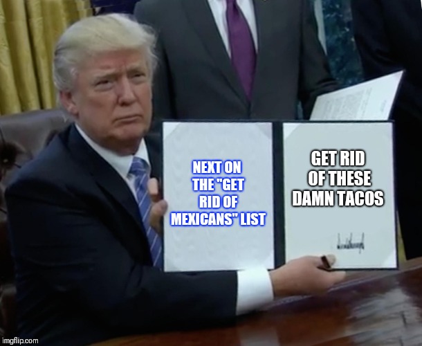 Trump Bill Signing | NEXT ON THE "GET RID OF MEXICANS" LIST; GET RID OF THESE DAMN TACOS | image tagged in memes,trump bill signing | made w/ Imgflip meme maker
