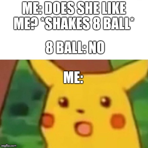 Surprised Pikachu | ME: DOES SHE LIKE ME? *SHAKES 8 BALL*; 8 BALL: NO; ME: | image tagged in surprised pikachu | made w/ Imgflip meme maker