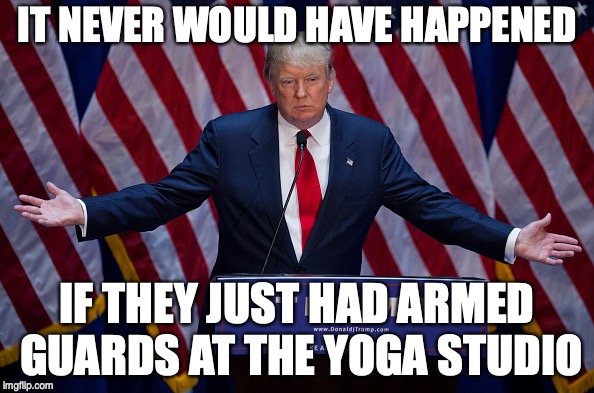 Donald Trump | IT NEVER WOULD HAVE HAPPENED; IF THEY JUST HAD ARMED GUARDS AT THE YOGA STUDIO | image tagged in donald trump | made w/ Imgflip meme maker