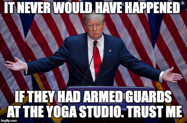 Donald Trump | IT NEVER WOULD HAVE HAPPENED; IF THEY HAD ARMED GUARDS AT THE YOGA STUDIO. TRUST ME | image tagged in donald trump | made w/ Imgflip meme maker