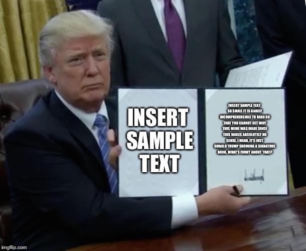 Trump Bill Signing Meme | INSERT SAMPLE TEXT; INSERT SAMPLE TEXT SO SMALL IT IS BARELY INCOMPREHENSIBLE TO READ SO THAT YOU CANNOT GET WHY THIS MEME WAS MADE SINCE THIS MAKES ABSOLUTELY NO SENSE. I MEAN, IT’S JUST DONALD TRUMP SHOWING A SIGNATURE BOOK. WHAT’S FUNNY ABOUT THAT? | image tagged in memes,trump bill signing | made w/ Imgflip meme maker