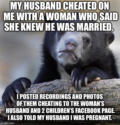 Confession Bear Meme | MY HUSBAND CHEATED ON ME WITH A WOMAN WHO SAID SHE KNEW HE WAS MARRIED. I POSTED RECORDINGS AND PHOTOS OF THEM CHEATING TO THE WOMAN’S HUSBAND AND 2 CHILDREN’S FACEBOOK PAGE. I ALSO TOLD MY HUSBAND I WAS PREGNANT. | image tagged in memes,confession bear,AdviceAnimals | made w/ Imgflip meme maker