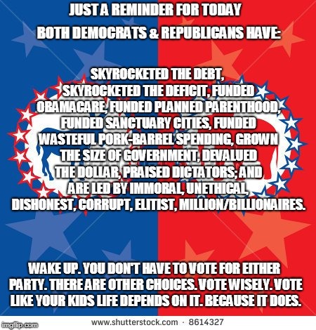 Re-Defined Political Parties | JUST A REMINDER FOR TODAY; SKYROCKETED THE DEBT, SKYROCKETED THE DEFICIT, FUNDED OBAMACARE, FUNDED PLANNED PARENTHOOD, FUNDED SANCTUARY CITIES, FUNDED WASTEFUL PORK-BARREL SPENDING, GROWN THE SIZE OF GOVERNMENT, DEVALUED THE DOLLAR, PRAISED DICTATORS; AND ARE LED BY IMMORAL, UNETHICAL, DISHONEST, CORRUPT, ELITIST, MILLION/BILLIONAIRES. BOTH DEMOCRATS & REPUBLICANS HAVE:; WAKE UP. YOU DON'T HAVE TO VOTE FOR EITHER PARTY. THERE ARE OTHER CHOICES. VOTE WISELY. VOTE LIKE YOUR KIDS LIFE DEPENDS ON IT. BECAUSE IT DOES. | image tagged in re-defined political parties | made w/ Imgflip meme maker