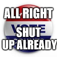so...tired of...elections...and being...told...over and over...ad nauseum... | ALL RIGHT; SHUT UP ALREADY | image tagged in vote | made w/ Imgflip meme maker
