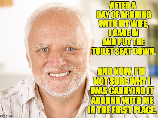 Hide the pain Harold | AFTER A DAY OF ARGUING WITH MY WIFE, I GAVE IN AND PUT THE TOILET SEAT DOWN. AND NOW, I'M NOT SURE WHY I WAS CARRYING IT AROUND WITH ME IN THE FIRST PLACE. | image tagged in hide the pain harold | made w/ Imgflip meme maker