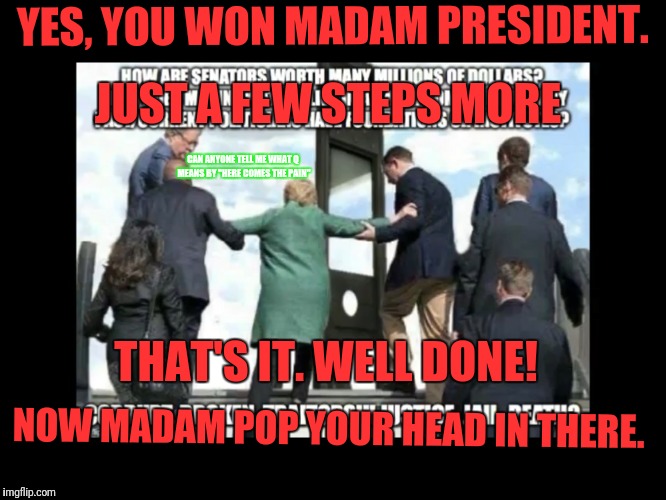 Here comes the Pain | JUST A FEW STEPS MORE; YES, YOU WON MADAM PRESIDENT. CAN ANYONE TELL ME WHAT Q MEANS BY "HERE COMES THE PAIN"; THAT'S IT. WELL DONE! NOW MADAM POP YOUR HEAD IN THERE. | image tagged in here comes the pain | made w/ Imgflip meme maker