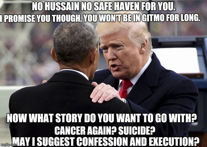 No safe haven for Deepstate Puppets | NO HUSSAIN NO SAFE HAVEN FOR YOU. I PROMISE YOU THOUGH, YOU WON'T BE IN GITMO FOR LONG. NOW WHAT STORY DO YOU WANT TO GO WITH? CANCER AGAIN? SUICIDE? MAY I SUGGEST CONFESSION AND EXECUTION? | image tagged in trump taking down a deepstate puppet,gitmo,obama,corruption,deepstate puppet | made w/ Imgflip meme maker