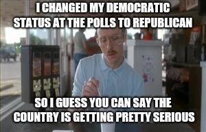 Demo to republic another wise choice | I CHANGED MY DEMOCRATIC STATUS AT THE POLLS TO REPUBLICAN; SO I GUESS YOU CAN SAY THE COUNTRY IS GETTING PRETTY SERIOUS | image tagged in memes,so i guess you can say things are getting pretty serious,voting | made w/ Imgflip meme maker