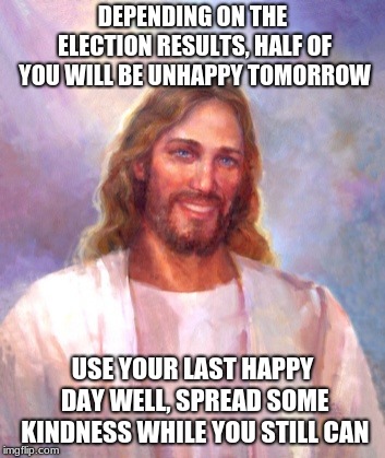 Election day, smile while you still can | DEPENDING ON THE ELECTION RESULTS, HALF OF YOU WILL BE UNHAPPY TOMORROW; USE YOUR LAST HAPPY DAY WELL, SPREAD SOME KINDNESS WHILE YOU STILL CAN | image tagged in memes,smiling jesus,spread kindness,spread love,spread jesus,election | made w/ Imgflip meme maker