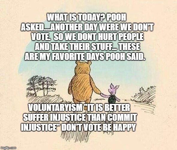 Pooh and Piglet | WHAT IS TODAY? POOH ASKED....ANOTHER DAY WERE WE DON'T VOTE.  SO WE DONT HURT PEOPLE AND TAKE THEIR STUFF... THESE ARE MY FAVORITE DAYS POOH SAID. VOLUNTARYISM "IT IS BETTER SUFFER INJUSTICE THAN COMMIT INJUSTICE" DON'T VOTE BE HAPPY | image tagged in pooh and piglet | made w/ Imgflip meme maker