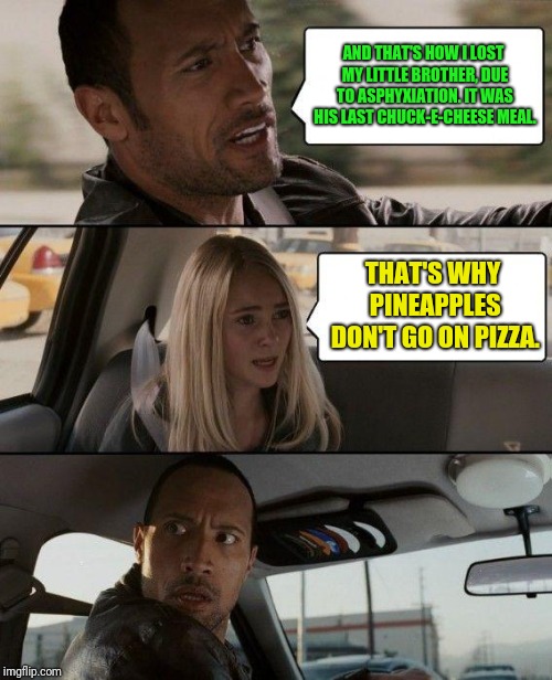 The Rock Driving | AND THAT'S HOW I LOST MY LITTLE BROTHER, DUE TO ASPHYXIATION. IT WAS HIS LAST CHUCK-E-CHEESE MEAL. THAT'S WHY PINEAPPLES DON'T GO ON PIZZA. | image tagged in memes,the rock driving | made w/ Imgflip meme maker