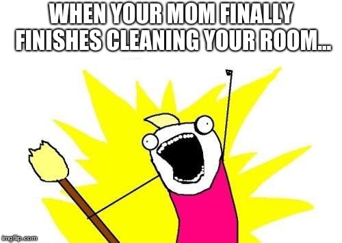 X All The Y | WHEN YOUR MOM FINALLY FINISHES CLEANING YOUR ROOM... | image tagged in memes,x all the y | made w/ Imgflip meme maker
