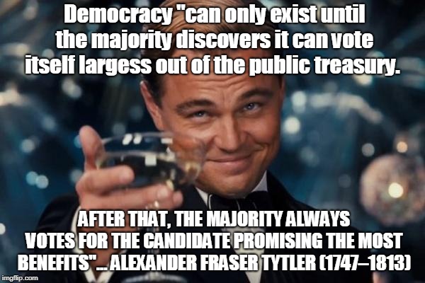 Leonardo Dicaprio Cheers | Democracy "can only exist until the majority discovers it can vote itself largess out of the public treasury. AFTER THAT, THE MAJORITY ALWAYS VOTES FOR THE CANDIDATE PROMISING THE MOST BENEFITS"... ALEXANDER FRASER TYTLER (1747–1813) | image tagged in memes,leonardo dicaprio cheers | made w/ Imgflip meme maker