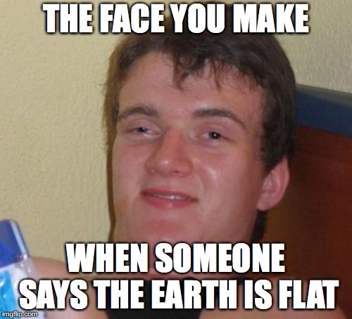 10 Guy Meme | THE FACE YOU MAKE; WHEN SOMEONE SAYS THE EARTH IS FLAT | image tagged in memes,10 guy | made w/ Imgflip meme maker