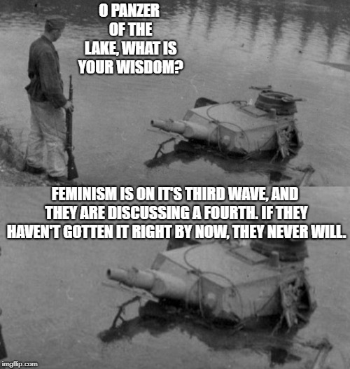 Panzer of the lake | O PANZER OF THE LAKE, WHAT IS YOUR WISDOM? FEMINISM IS ON IT'S THIRD WAVE, AND THEY ARE DISCUSSING A FOURTH. IF THEY HAVEN'T GOTTEN IT RIGHT BY NOW, THEY NEVER WILL. | image tagged in panzer of the lake,feminism is cancer,feminism,anti-feminism,i need feminism because | made w/ Imgflip meme maker