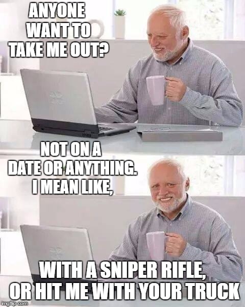Hide the Pain Harold | ANYONE WANT TO TAKE ME OUT? NOT ON A DATE OR ANYTHING. I MEAN LIKE, WITH A SNIPER RIFLE, OR HIT ME WITH YOUR TRUCK | image tagged in memes,hide the pain harold,random,truck | made w/ Imgflip meme maker