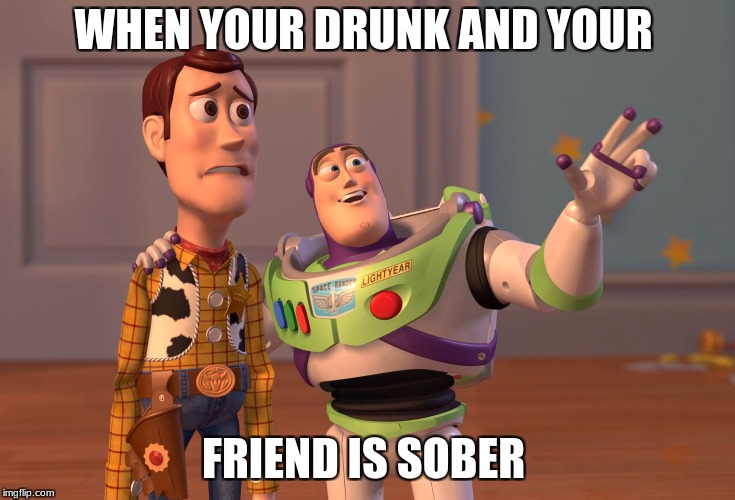 X, X Everywhere Meme | WHEN YOUR DRUNK AND YOUR; FRIEND IS SOBER | image tagged in memes,x x everywhere | made w/ Imgflip meme maker