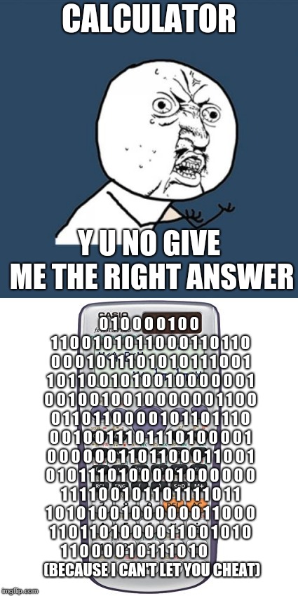 My meme for Y U NOvember | CALCULATOR; Y U NO GIVE ME THE RIGHT ANSWER; 0 1 0 0 0 0 1 0 0 1 1 0 0 1 0 1 0 1 1 0 0 0 1 1 0 1 1 0 0 0 0 1 0 1 1 1 0 1 0 1 0 1 1 1 0 0 1 1 0 1 1 0 0 1 0 1 0 0 1 0 0 0 0 0 0 1 0 0 1 0 0 1 0 0 1 0 0 0 0 0 0 1 1 0 0 0 1 1 0 1 1 0 0 0 0 1 0 1 1 0 1 1 1 0 0 0 1 0 0 1 1 1 0 1 1 1 0 1 0 0 0 0 1 0 0 0 0 0 0 1 1 0 1 1 0 0 0 1 1 0 0 1 0 1 0 1 1 1 0 1 0 0 0 0 1 0 0 0 0 0 0 1 1 1 1 0 0 1 0 1 1 0 1 1 1 1 0 1 1 1 0 1 0 1 0 0 1 0 0 0 0 0 0 1 1 0 0 0 1 1 0 1 1 0 1 0 0 0 0 1 1 0 0 1 0 1 0 1 1 0 0 0 0 1 0 1 1 1 0 1 0                         (BECAUSE I CAN'T LET YOU CHEAT) | image tagged in y u november,calculator,memes | made w/ Imgflip meme maker
