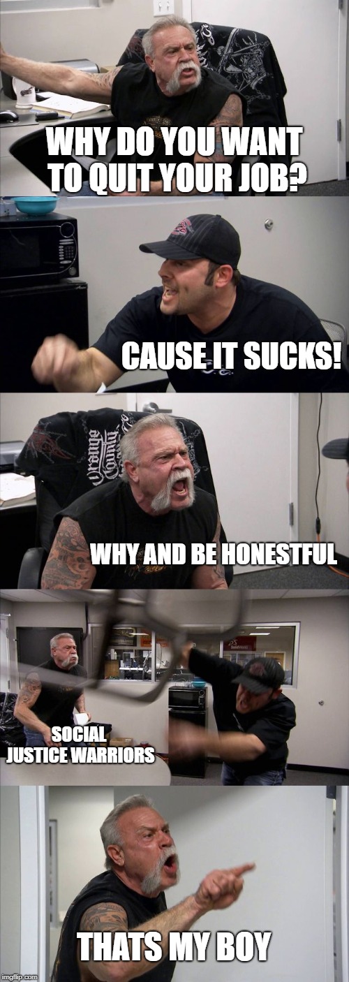 Can we atleast go ONE Day without SJWS | WHY DO YOU WANT TO QUIT YOUR JOB? CAUSE IT SUCKS! WHY AND BE HONESTFUL; SOCIAL JUSTICE WARRIORS; THATS MY BOY | image tagged in memes,american chopper argument | made w/ Imgflip meme maker