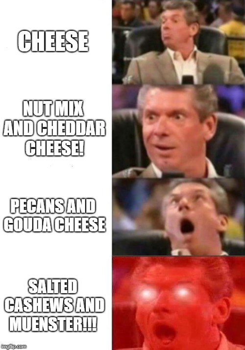 Mr. McMahon reaction | CHEESE; NUT MIX AND CHEDDAR CHEESE! PECANS AND GOUDA CHEESE; SALTED CASHEWS AND MUENSTER!!! | image tagged in cheese,nom,nomnom,omnomnom,vince mcmahon,vince mcmahon reaction w/glowing eyes | made w/ Imgflip meme maker