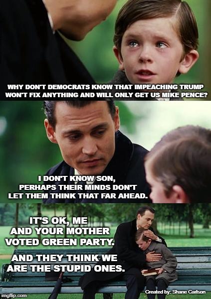 Impeaching Trump is a foolish endeavor and a distraction for the weak minded and easily manipulated. | WHY DON'T DEMOCRATS KNOW THAT IMPEACHING TRUMP WON'T FIX ANYTHING AND WILL ONLY GET US MIKE PENCE? I DON'T KNOW SON, PERHAPS THEIR MINDS DON'T LET THEM THINK THAT FAR AHEAD. IT'S OK, ME AND YOUR MOTHER VOTED GREEN PARTY. AND THEY THINK WE ARE THE STUPID ONES. Created by: Shane Carlson | image tagged in memes,finding neverland,impeaching trump,fake resistance,both parties corrupt | made w/ Imgflip meme maker