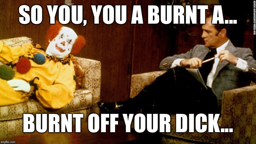 Bob Newhart Clown ith | SO YOU, YOU A BURNT A... BURNT OFF YOUR DICK... | image tagged in bob newhart clown ith | made w/ Imgflip meme maker